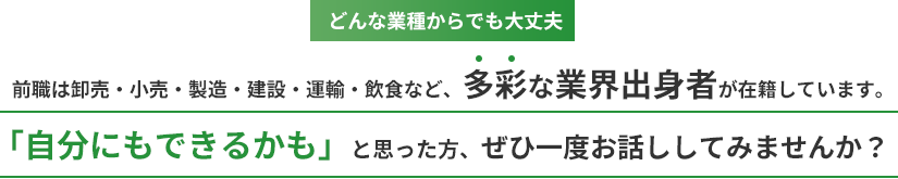 どんな業種からでも大丈夫。前職は卸売・小売・製造・建設・運輸・飲食など、多彩な業界出身者が在籍しています。「自分にもできるかも」と思った方、ぜひ一度お話ししてみませんか？