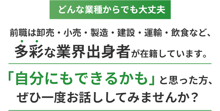 どんな業種からでも大丈夫。前職は卸売・小売・製造・建設・運輸・飲食など、多彩な業界出身者が在籍しています。「自分にもできるかも」と思った方、ぜひ一度お話ししてみませんか？